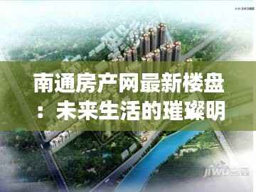 南通房产网最新楼盘:未来生活的璀璨明珠