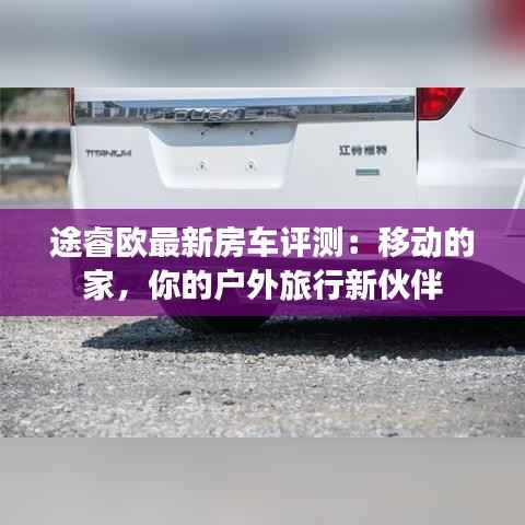 途睿欧最新房车评测:移动的家,你的户外旅行新伙伴