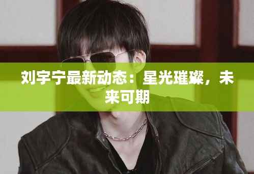 刘宇宁最新动态：星光璀璨，未来可期