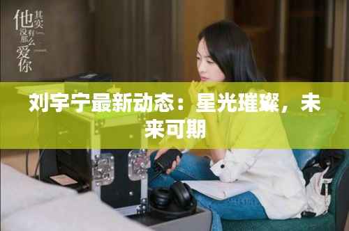 刘宇宁最新动态:星光璀璨,未来可期