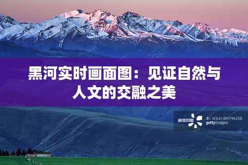 黑河实时画面图:见证自然与人文的交融之美