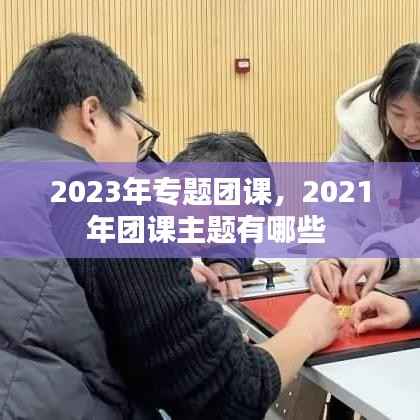 2023年专题团课，2021年团课主题有哪些 