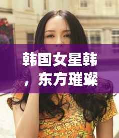 韩国女星韩,东方璀璨明珠闪耀全球舞台