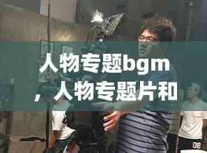 人物专题bgm,人物专题片和纪录片的区别