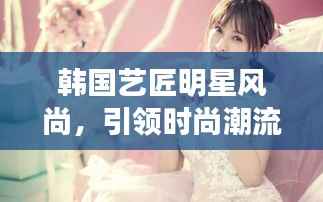 韩国艺匠明星风尚,引领时尚潮流的必备之选