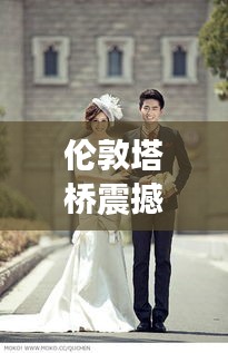 伦敦塔桥震撼新动态，今日头条独家报道！